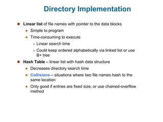 Directory Implementation
 Linear list of file names with pointer to the data blocks
 Simple to program
 Time-consuming to execute
 Linear search time
 Could keep ordered alphabetically via linked list or use
B+ tree
 Hash Table – linear list with hash data structure
 Decreases directory search time
 Collisions – situations where two file names hash to the
same location
 Only good if entries are fixed size, or use chained-overflow
method
 