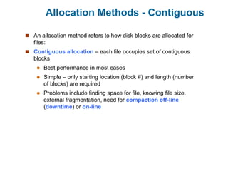 Allocation Methods - Contiguous
 An allocation method refers to how disk blocks are allocated for
files:
 Contiguous allocation – each file occupies set of contiguous
blocks
 Best performance in most cases
 Simple – only starting location (block #) and length (number
of blocks) are required
 Problems include finding space for file, knowing file size,
external fragmentation, need for compaction off-line
(downtime) or on-line
 