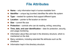 File Attributes
 Name – only information kept in human-readable form
 Identifier – unique tag (number) identifies file within file system
 Type – needed for systems that support different types
 Location – pointer to file location on device
 Size – current file size
 Protection – controls who can do reading, writing, executing
 Time, date, and user identification – data for protection, security,
and usage monitoring
 Information about files are kept in the directory structure, which is
maintained on the disk
 Many variations, including extended file attributes such as file
checksum
 Information kept in the directory structure
 