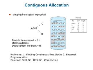 Contiguous Allocation
 Mapping from logical to physical
LA/512
Q
R
Block to be accessed = Q +
starting address
Displacement into block = R
Problems: 1. Finding Continuous free blocks 2. External
Fragmentation
Solution: First Fit , Best-fit , Compaction
 
