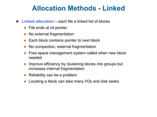 Allocation Methods - Linked
 Linked allocation – each file a linked list of blocks
 File ends at nil pointer
 No external fragmentation
 Each block contains pointer to next block
 No compaction, external fragmentation
 Free space management system called when new block
needed
 Improve efficiency by clustering blocks into groups but
increases internal fragmentation
 Reliability can be a problem
 Locating a block can take many I/Os and disk seeks
 