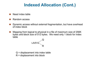 Indexed Allocation (Cont.)
 Need index table
 Random access
 Dynamic access without external fragmentation, but have overhead
of index block
 Mapping from logical to physical in a file of maximum size of 256K
bytes and block size of 512 bytes. We need only 1 block for index
table
LA/512
Q
R
Q = displacement into index table
R = displacement into block
 