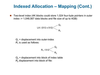 Indexed Allocation – Mapping (Cont.)
 Two-level index (4K blocks could store 1,024 four-byte pointers in outer
index -> 1,048,567 data blocks and file size of up to 4GB)
LA / (512 x 512)
Q1
R1
Q1 = displacement into outer-index
R1 is used as follows:
R1 / 512
Q2
R2
Q2 = displacement into block of index table
R2 displacement into block of file:
 