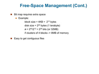 Free-Space Management (Cont.)
 Bit map requires extra space
 Example:
block size = 4KB = 212 bytes
disk size = 240 bytes (1 terabyte)
n = 240/212 = 228 bits (or 32MB)
if clusters of 4 blocks -> 8MB of memory
 Easy to get contiguous files
 