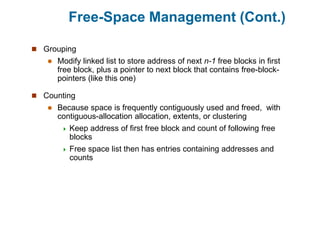 Free-Space Management (Cont.)
 Grouping
 Modify linked list to store address of next n-1 free blocks in first
free block, plus a pointer to next block that contains free-block-
pointers (like this one)
 Counting
 Because space is frequently contiguously used and freed, with
contiguous-allocation allocation, extents, or clustering
 Keep address of first free block and count of following free
blocks
 Free space list then has entries containing addresses and
counts
 