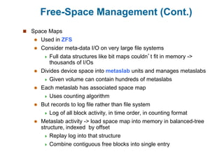 Free-Space Management (Cont.)
 Space Maps
 Used in ZFS
 Consider meta-data I/O on very large file systems
 Full data structures like bit maps couldn’t fit in memory ->
thousands of I/Os
 Divides device space into metaslab units and manages metaslabs
 Given volume can contain hundreds of metaslabs
 Each metaslab has associated space map
 Uses counting algorithm
 But records to log file rather than file system
 Log of all block activity, in time order, in counting format
 Metaslab activity -> load space map into memory in balanced-tree
structure, indexed by offset
 Replay log into that structure
 Combine contiguous free blocks into single entry
 