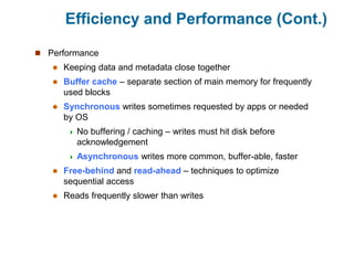 Efficiency and Performance (Cont.)
 Performance
 Keeping data and metadata close together
 Buffer cache – separate section of main memory for frequently
used blocks
 Synchronous writes sometimes requested by apps or needed
by OS
 No buffering / caching – writes must hit disk before
acknowledgement
 Asynchronous writes more common, buffer-able, faster
 Free-behind and read-ahead – techniques to optimize
sequential access
 Reads frequently slower than writes
 