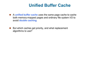Unified Buffer Cache
 A unified buffer cache uses the same page cache to cache
both memory-mapped pages and ordinary file system I/O to
avoid double caching
 But which caches get priority, and what replacement
algorithms to use?
 