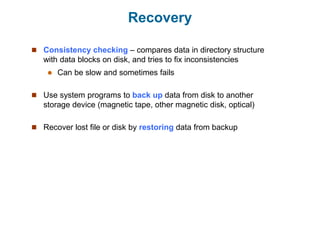 Recovery
 Consistency checking – compares data in directory structure
with data blocks on disk, and tries to fix inconsistencies
 Can be slow and sometimes fails
 Use system programs to back up data from disk to another
storage device (magnetic tape, other magnetic disk, optical)
 Recover lost file or disk by restoring data from backup
 