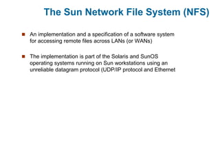 The Sun Network File System (NFS)
 An implementation and a specification of a software system
for accessing remote files across LANs (or WANs)
 The implementation is part of the Solaris and SunOS
operating systems running on Sun workstations using an
unreliable datagram protocol (UDP/IP protocol and Ethernet
 