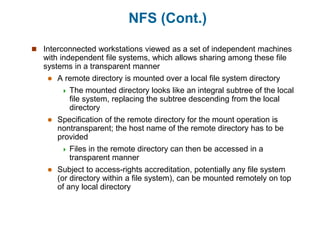 NFS (Cont.)
 Interconnected workstations viewed as a set of independent machines
with independent file systems, which allows sharing among these file
systems in a transparent manner
 A remote directory is mounted over a local file system directory
 The mounted directory looks like an integral subtree of the local
file system, replacing the subtree descending from the local
directory
 Specification of the remote directory for the mount operation is
nontransparent; the host name of the remote directory has to be
provided
 Files in the remote directory can then be accessed in a
transparent manner
 Subject to access-rights accreditation, potentially any file system
(or directory within a file system), can be mounted remotely on top
of any local directory
 