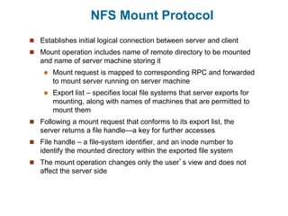 NFS Mount Protocol
 Establishes initial logical connection between server and client
 Mount operation includes name of remote directory to be mounted
and name of server machine storing it
 Mount request is mapped to corresponding RPC and forwarded
to mount server running on server machine
 Export list – specifies local file systems that server exports for
mounting, along with names of machines that are permitted to
mount them
 Following a mount request that conforms to its export list, the
server returns a file handle—a key for further accesses
 File handle – a file-system identifier, and an inode number to
identify the mounted directory within the exported file system
 The mount operation changes only the user’s view and does not
affect the server side
 