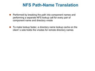 NFS Path-Name Translation
 Performed by breaking the path into component names and
performing a separate NFS lookup call for every pair of
component name and directory vnode
 To make lookup faster, a directory name lookup cache on the
client’s side holds the vnodes for remote directory names
 