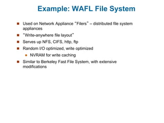 Example: WAFL File System
 Used on Network Appliance “Filers” – distributed file system
appliances
 “Write-anywhere file layout”
 Serves up NFS, CIFS, http, ftp
 Random I/O optimized, write optimized
 NVRAM for write caching
 Similar to Berkeley Fast File System, with extensive
modifications
 