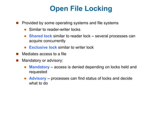 Open File Locking
 Provided by some operating systems and file systems
 Similar to reader-writer locks
 Shared lock similar to reader lock – several processes can
acquire concurrently
 Exclusive lock similar to writer lock
 Mediates access to a file
 Mandatory or advisory:
 Mandatory – access is denied depending on locks held and
requested
 Advisory – processes can find status of locks and decide
what to do
 