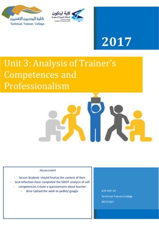 2017
Unit 3: Analysis of Trainer's
Competences and
Professionalism
VP-PEP-ATP
Technical TrainersCollege
1/10/2017
Assessment:
- Students should finalize the content of theirlesson
- Have completed the SWOT analysis of self-reflectiontask
- Create a questionnaire about teachercompetencies
- Upload the work to padlet/ googledrive
 