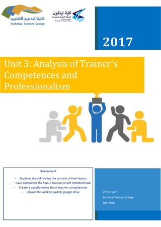 2017
Unit 3: Analysis of Trainer's
Competences and
Professionalism
ATP-PEP-VP
Technical Trainers College
1/10/2017
Assessment:
- lessonStudents should finalize the content of their
- taskreflection-Have completed the SWOT analysis of self
- competenciesCreate a questionnaire about teacher
- driveUpload the work to padlet/ google
 