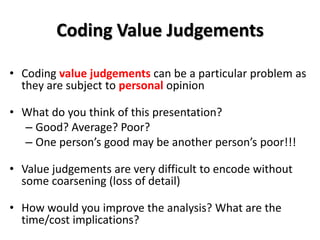 Coding Value Judgements

• Coding value judgements can be a particular problem as
  they are subject to personal opinion

• What do you think of this presentation?
  – Good? Average? Poor?
  – One person’s good may be another person’s poor!!!

• Value judgements are very difficult to encode without
  some coarsening (loss of detail)

• How would you improve the analysis? What are the
  time/cost implications?
 
