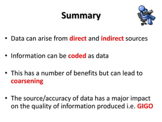 Summary

• Data can arise from direct and indirect sources

• Information can be coded as data

• This has a number of benefits but can lead to
  coarsening

• The source/accuracy of data has a major impact
  on the quality of information produced i.e. GIGO
 