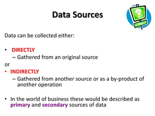 Data Sources

Data can be collected either:

• DIRECTLY
   – Gathered from an original source
or
• INDIRECTLY
   – Gathered from another source or as a by-product of
     another operation

• In the world of business these would be described as
  primary and secondary sources of data
 