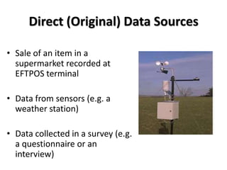 Direct (Original) Data Sources

• Sale of an item in a
  supermarket recorded at
  EFTPOS terminal

• Data from sensors (e.g. a
  weather station)

• Data collected in a survey (e.g.
  a questionnaire or an
  interview)
 