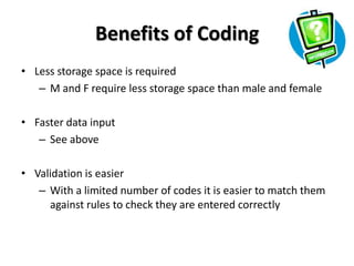 Benefits of Coding
• Less storage space is required
   – M and F require less storage space than male and female

• Faster data input
   – See above

• Validation is easier
   – With a limited number of codes it is easier to match them
     against rules to check they are entered correctly
 