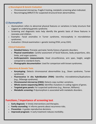 c) Neurological & Genetic Evaluation
 Chromosomal microarray, Fragile X testing, metabolic screening when indicated.
 Neuroimaging (MRI/CT) for suspected structural brain abnormalities.
C) Dysmorphism
 Dysmorphism refers to abnormal physical features or variations in body structure that
suggest an underlying genetic syndrome.
 Screening and diagnostic tests help identify the genetic basis of these features in
neonates and children.
 Examples: Facial anomalies in Turner syndrome, microcephaly in microdeletion
syndromes.
 Evaluation: Clinical examination + genetic testing (FISH, array CGH).
Clinical Evaluation
 Detailed history: Prenatal, perinatal, family history of genetic disorders.
 Physical examination: Careful assessment of facial features, body proportions, skin,
limbs, and organ systems.
 Anthropometric measurements: Head circumference, arm span, height, weight
compared to standard charts.
 Photographic documentation: Used for comparison with known syndromes.
Laboratory & Genetic Tests
 Karyotyping: Detects chromosomal abnormalities (e.g., Down syndrome, Turner
syndrome).
 Fluorescence in situ hybridization (FISH): Identifies microdeletions/duplications
(e.g., DiGeorge syndrome).
 Chromosomal microarray (CMA): Detects copy number variations.
 Whole exome sequencing (WES): Identifies mutations in coding regions of genes.
 Targeted gene panels: For suspected syndromes (e.g., Noonan, Williams).
 Metabolic screening: If dysmorphism is associated with metabolic disorders.
Functions / Importance of screening test
 Early diagnosis → timely interventions and therapies.
 Family counseling → informs parents about recurrence risks.
 Prevention → guides reproductive decisions.
 Improved prognosis → early treatment reduces morbidity.
 