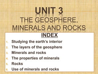 UNIT 3
THE GEOSPHERE,
MINERALS AND ROCKS
INDEX
1. Studying the earth’s interior
2. The layers of the geosphere
3. Minerals and rocks
4. The properties of minerals
5. Rocks
6. Use of minerals and rocks
 