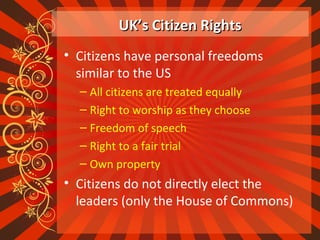 UK’s Citizen RightsUK’s Citizen Rights
• Citizens have personal freedoms
similar to the US
– All citizens are treated equally
– Right to worship as they choose
– Freedom of speech
– Right to a fair trial
– Own property
• Citizens do not directly elect the
leaders (only the House of Commons)
 