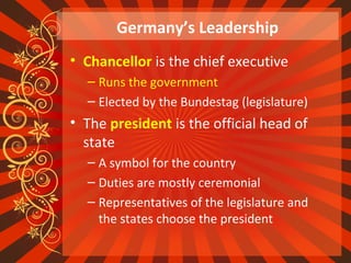 Germany’s Leadership
• Chancellor is the chief executive
– Runs the government
– Elected by the Bundestag (legislature)
• The president is the official head of
state
– A symbol for the country
– Duties are mostly ceremonial
– Representatives of the legislature and
the states choose the president
 