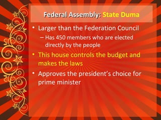 Federal Assembly:Federal Assembly: State Duma
• Larger than the Federation Council
– Has 450 members who are elected
directly by the people
• This house controls the budget and
makes the laws
• Approves the president’s choice for
prime minister
 