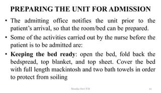 PREPARING THE UNIT FOR ADMISSION
• The admitting office notifies the unit prior to the
patient’s arrival, so that the room/bed can be prepared.
• Some of the activities carried out by the nurse before the
patient is to be admitted are:
• Keeping the bed ready: open the bed, fold back the
bedspread, top blanket, and top sheet. Cover the bed
with full length mackintosh and two bath towels in order
to protect from soiling
10
Monika Devi N R
 