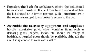 • Position the bed: for ambulatory client, the bed should
be in normal position. If client has to arrive on stretcher,
the bed should be in lowest position. Make sure furniture in
the room is arranged to ensure easy access to the bed
• Assemble the necessary equipment and supplies :
hospital admission pack, which contains items such as
drinking glass, papers, lotion etc should be ready at
bedside. A hospital gown should be available, although the
client may choose to wear own clothes
11
Monika Devi N R
 