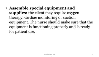 • Assemble special equipment and
supplies: the client may require oxygen
therapy, cardiac monitoring or suction
equipment. The nurse should make sure that the
equipment is functioning properly and is ready
for patient use.
12
Monika Devi N R
 