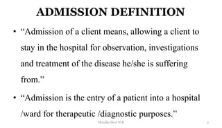 ADMISSION DEFINITION
• “Admission of a client means, allowing a client to
stay in the hospital for observation, investigations
and treatment of the disease he/she is suffering
from.”
• “Admission is the entry of a patient into a hospital
/ward for therapeutic /diagnostic purposes.”
2
Monika Devi N R
 