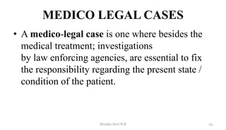 MEDICO LEGAL CASES
• A medico-legal case is one where besides the
medical treatment; investigations
by law enforcing agencies, are essential to fix
the responsibility regarding the present state /
condition of the patient.
23
Monika Devi N R
 