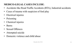 MEDICO-LEGAL CASES INCLUDE:
• Accidents like Road Traffic Accidents (RTA), Industrial accidents
• Cases of trauma with suspicion of foul play
• Electrical injuries
• Poisoning
• Chemical injuries
• Burns
• Sexual Offences
• Attempted suicide
• Domestic violence and child abuse
25
Monika Devi N R
 