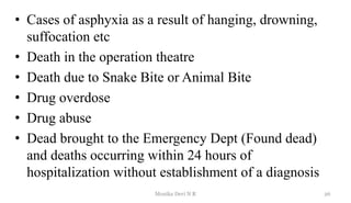 • Cases of asphyxia as a result of hanging, drowning,
suffocation etc
• Death in the operation theatre
• Death due to Snake Bite or Animal Bite
• Drug overdose
• Drug abuse
• Dead brought to the Emergency Dept (Found dead)
and deaths occurring within 24 hours of
hospitalization without establishment of a diagnosis
26
Monika Devi N R
 
