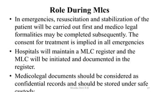 Role During Mlcs
• In emergencies, resuscitation and stabilization of the
patient will be carried out first and medico legal
formalities may be completed subsequently. The
consent for treatment is implied in all emergencies
• Hospitals will maintain a MLC register and the
MLC will be initiated and documented in the
register.
• Medicolegal documents should be considered as
confidential records and should be stored under safe27
Monika Devi N R
 