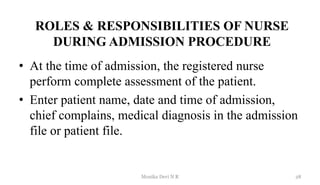 ROLES & RESPONSIBILITIES OF NURSE
DURING ADMISSION PROCEDURE
• At the time of admission, the registered nurse
perform complete assessment of the patient.
• Enter patient name, date and time of admission,
chief complains, medical diagnosis in the admission
file or patient file.
28
Monika Devi N R
 