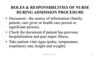 ROLES & RESPONSIBILITIES OF NURSE
DURING ADMISSION PROCEDURE
• Document - the source of information (family,
patient, care giver or health care person or
significant person).
• Check the document if patient has previous
hospitalization and past major illness.
• Take patient vital signs (pulse, temperature,
respiratory rate, height and weight).
29
Monika Devi N R
 