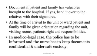 • Document if patient and family has valuables
brought to the hospital. If yes, hand it over to the
relatives with their signatures.
• At the time of arrival to the unit or ward patient and
family will be given orientation regarding the unit,
visiting rooms, patients right and responsibilities.
• In medico-legal case, the police has to be
informed and the nurse has to keep documents
confidential & under safe custody.
30
Monika Devi N R
 