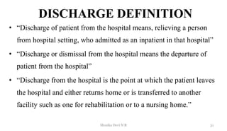 DISCHARGE DEFINITION
• “Discharge of patient from the hospital means, relieving a person
from hospital setting, who admitted as an inpatient in that hospital”
• “Discharge or dismissal from the hospital means the departure of
patient from the hospital”
• “Discharge from the hospital is the point at which the patient leaves
the hospital and either returns home or is transferred to another
facility such as one for rehabilitation or to a nursing home.”
31
Monika Devi N R
 