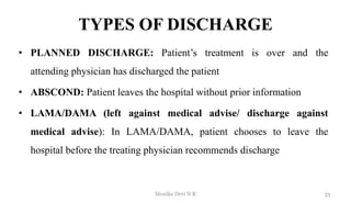TYPES OF DISCHARGE
• PLANNED DISCHARGE: Patient’s treatment is over and the
attending physician has discharged the patient
• ABSCOND: Patient leaves the hospital without prior information
• LAMA/DAMA (left against medical advise/ discharge against
medical advise): In LAMA/DAMA, patient chooses to leave the
hospital before the treating physician recommends discharge
33
Monika Devi N R
 