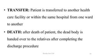 • TRANSFER: Patient is transferred to another health
care facility or within the same hospital from one ward
to another
• DEATH: after death of patient, the dead body is
handed over to the relatives after completing the
discharge procedure
34
Monika Devi N R
 