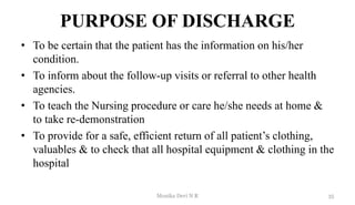 PURPOSE OF DISCHARGE
• To be certain that the patient has the information on his/her
condition.
• To inform about the follow-up visits or referral to other health
agencies.
• To teach the Nursing procedure or care he/she needs at home &
to take re-demonstration
• To provide for a safe, efficient return of all patient’s clothing,
valuables & to check that all hospital equipment & clothing in the
hospital
35
Monika Devi N R
 