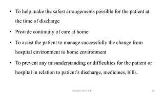 • To help make the safest arrangements possible for the patient at
the time of discharge
• Provide continuity of care at home
• To assist the patient to manage successfully the change from
hospital environment to home environment
• To prevent any misunderstanding or difficulties for the patient or
hospital in relation to patient’s discharge, medicines, bills.
36
Monika Devi N R
 