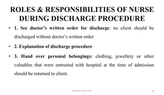 ROLES & RESPONSIBILITIES OF NURSE
DURING DISCHARGE PROCEDURE
• 1. See doctor’s written order for discharge: no client should be
discharged without doctor’s written order
• 2. Explanation of discharge procedure
• 3. Hand over personal belongings: clothing, jewellery or other
valuables that were entrusted with hospital at the time of admission
should be returned to client.
41
Monika Devi N R
 
