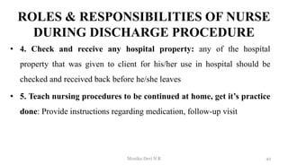 ROLES & RESPONSIBILITIES OF NURSE
DURING DISCHARGE PROCEDURE
• 4. Check and receive any hospital property: any of the hospital
property that was given to client for his/her use in hospital should be
checked and received back before he/she leaves
• 5. Teach nursing procedures to be continued at home, get it’s practice
done: Provide instructions regarding medication, follow-up visit
42
Monika Devi N R
 