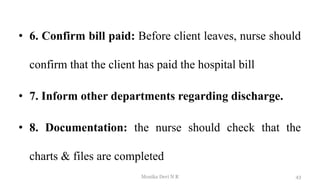 • 6. Confirm bill paid: Before client leaves, nurse should
confirm that the client has paid the hospital bill
• 7. Inform other departments regarding discharge.
• 8. Documentation: the nurse should check that the
charts & files are completed
43
Monika Devi N R
 